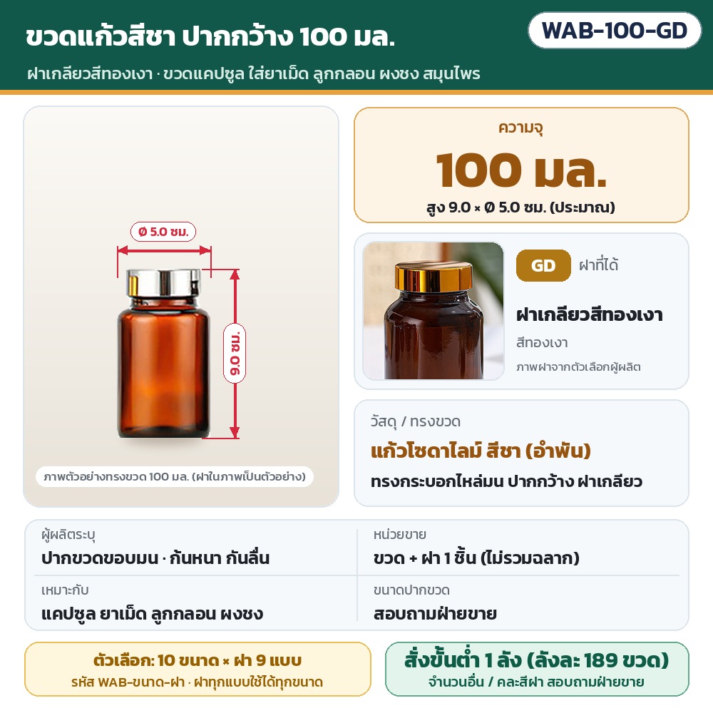 ขวดแก้วสีชา ปากกว้าง WAB รหัส 36002 WAB-100-GD ขวดแก้วสีชา ปากกว้าง ขนาด 100 มล. พร้อมฝาเกลียวสีทองเงา · สูงประมาณ 9.0 × Ø 5.0 ซม. · แก้วโซดาไลม์สีชา · ขวดพร้อมฝา 1 ชิ้น (ไม่รวมฉลาก) ·…